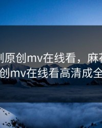 麻花传剧原创mv在线看，麻花传剧原创mv在线看高清成全