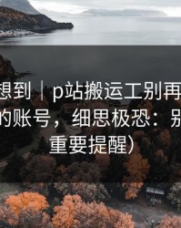 我真没想到｜p站搬运工别再被坑-最省时间的账号，细思极恐：别踩坑（重要提醒）