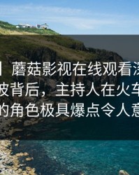 【爆料】蘑菇影视在线观看深度揭秘：秘闻风波背后，主持人在火车站候车厅的角色极具爆点令人意外