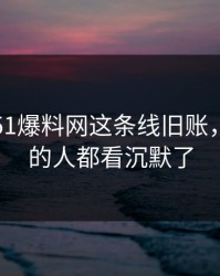 刚曝出51爆料网这条线旧账，连旁观的人都看沉默了