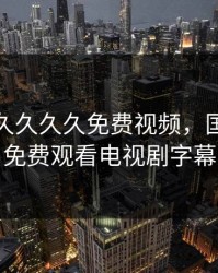 久久久久久久久免费视频，国产少女免费观看电视剧字幕