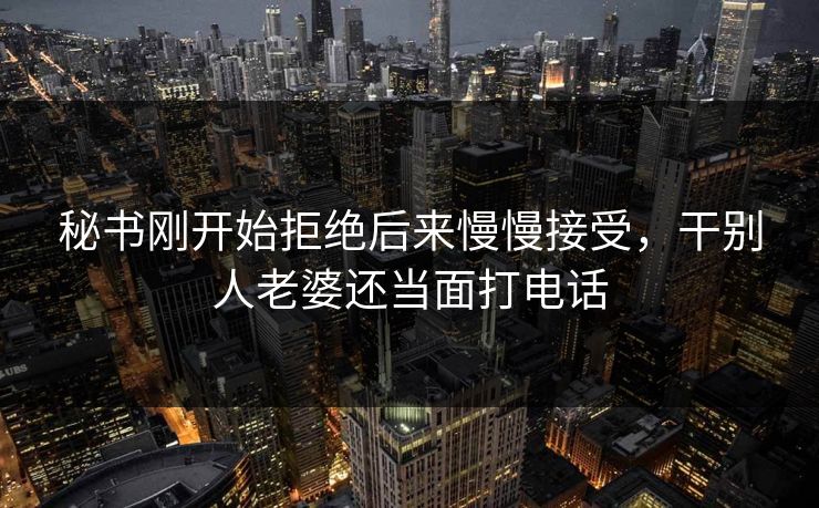 秘书刚开始拒绝后来慢慢接受,干别人老婆还当面打电话 秘书刚开始拒绝后来慢慢接受,干别人老婆还当面打电话