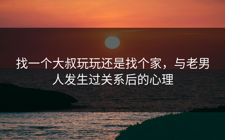 找一个大叔玩玩还是找个家，与老男人发生过关系后的心理