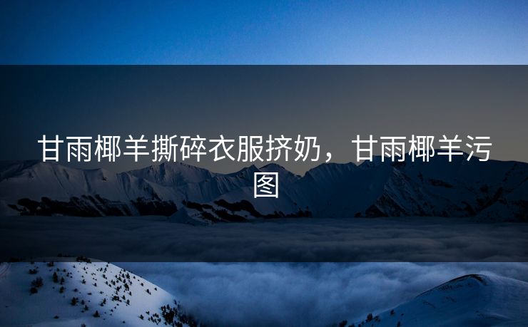 甘雨椰羊撕碎衣服挤奶，甘雨椰羊污图