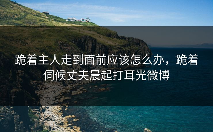 跪着主人走到面前应该怎么办，跪着伺候丈夫晨起打耳光微博