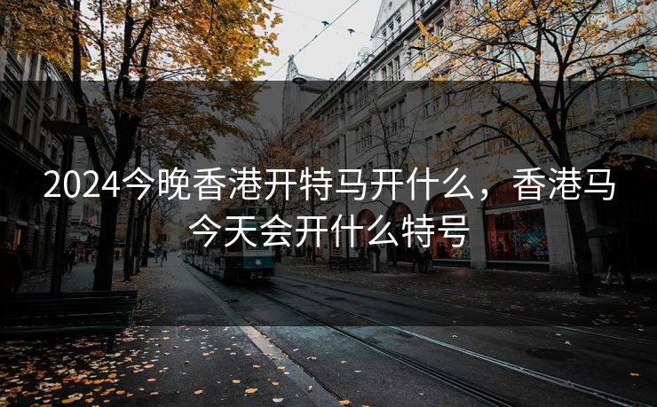 2024今晚香港开特马开什么，香港马今天会开什么特号