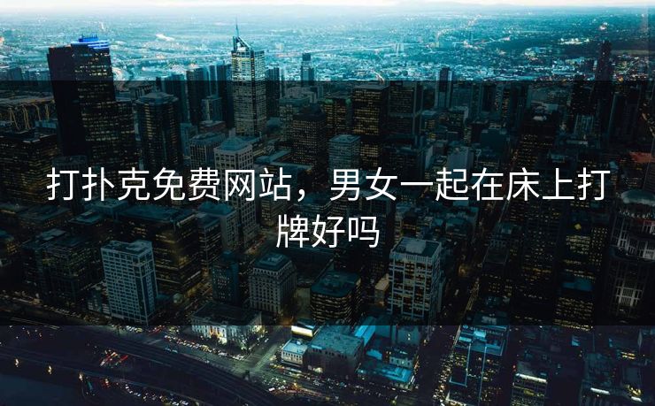 打扑克免费网站,男女一起在床上打牌好吗 打扑克免费网站,男女一起在床上打牌好吗