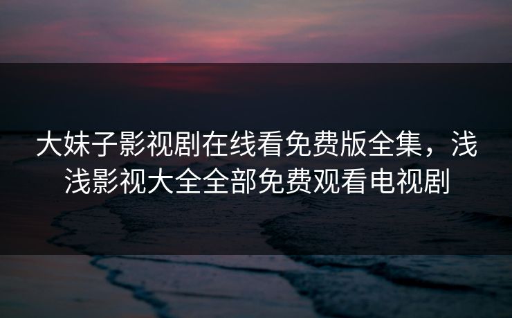 大妹子影视剧在线看免费版全集，浅浅影视大全全部免费观看电视剧