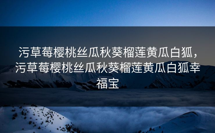 污草莓樱桃丝瓜秋葵榴莲黄瓜白狐，污草莓樱桃丝瓜秋葵榴莲黄瓜白狐幸福宝