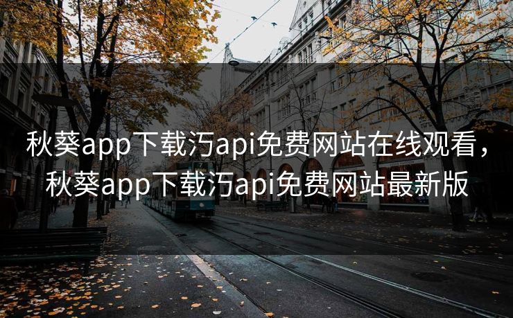 秋葵app下载汅api免费网站在线观看，秋葵app下载汅api免费网站最新版