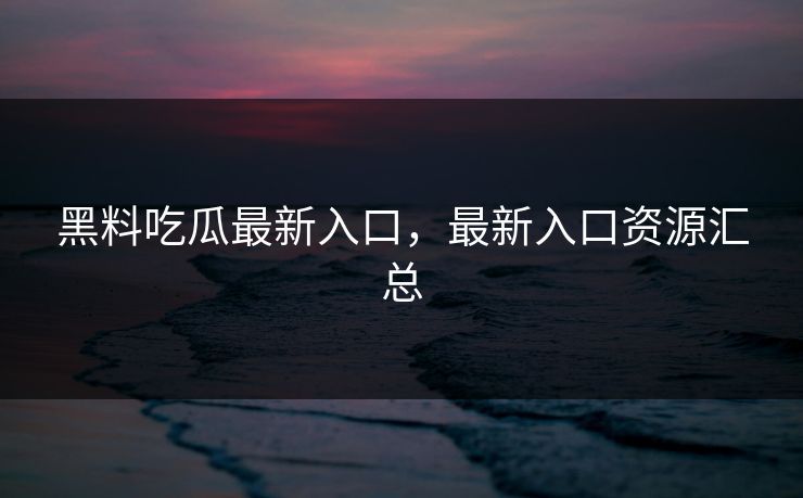 黑料吃瓜最新入口，最新入口资源汇总