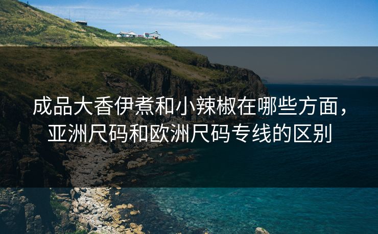 成品大香伊煮和小辣椒在哪些方面，亚洲尺码和欧洲尺码专线的区别