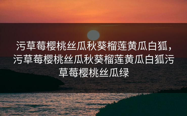 污草莓樱桃丝瓜秋葵榴莲黄瓜白狐，污草莓樱桃丝瓜秋葵榴莲黄瓜白狐污草莓樱桃丝瓜绿