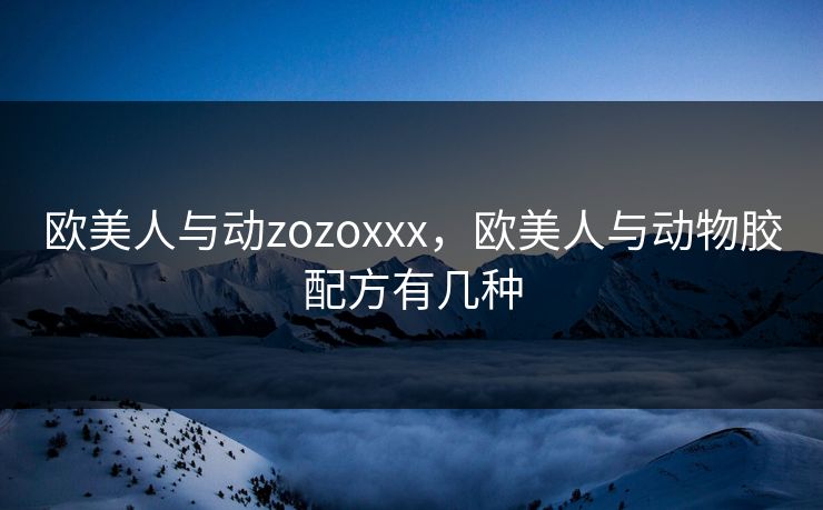 欧美人与动zozoxxx，欧美人与动物胶配方有几种