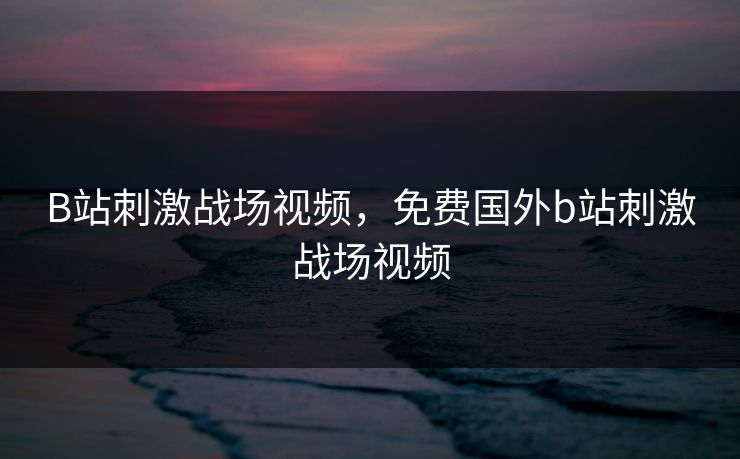 B站刺激战场视频，免费国外b站刺激战场视频
