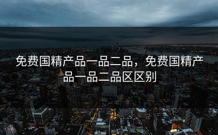 免费国精产品一品二品，免费国精产品一品二品区区别