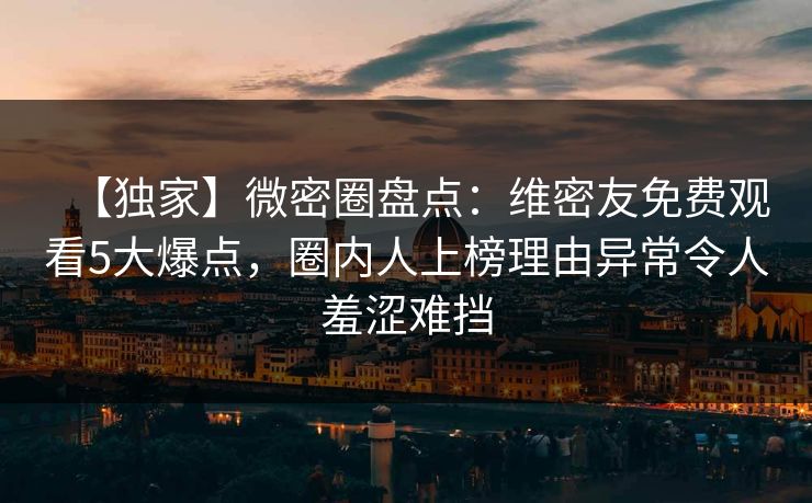 【独家】微密圈盘点：维密友免费观看5大爆点，圈内人上榜理由异常令人羞涩难挡