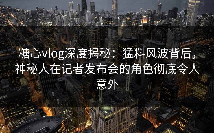 糖心vlog深度揭秘：猛料风波背后，神秘人在记者发布会的角色彻底令人意外