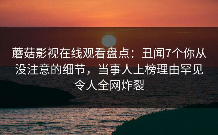 蘑菇影视在线观看盘点：丑闻7个你从没注意的细节，当事人上榜理由罕见令人全网炸裂