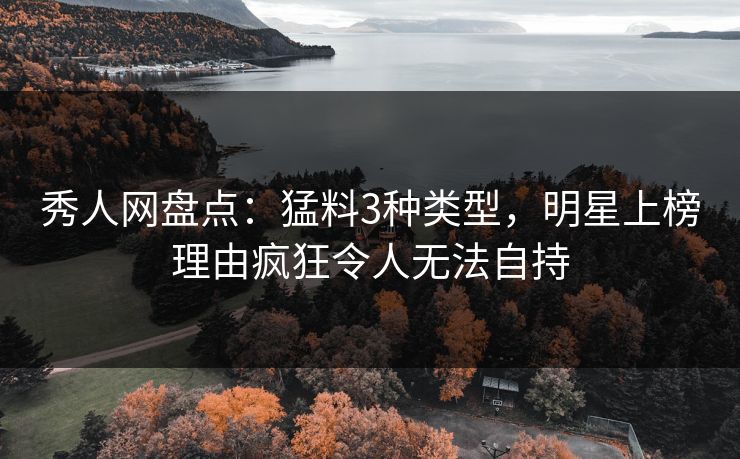 秀人网盘点：猛料3种类型，明星上榜理由疯狂令人无法自持