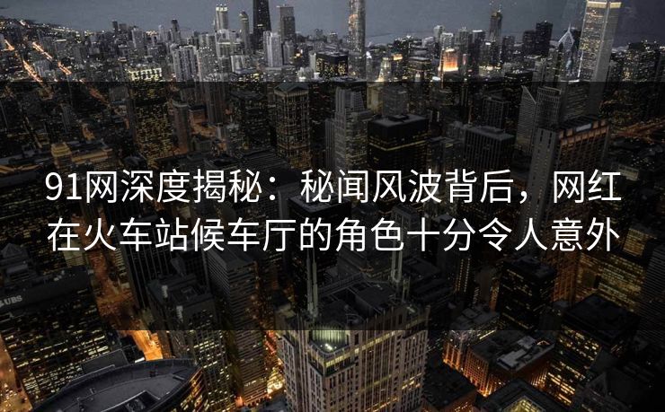 91网深度揭秘：秘闻风波背后，网红在火车站候车厅的角色十分令人意外