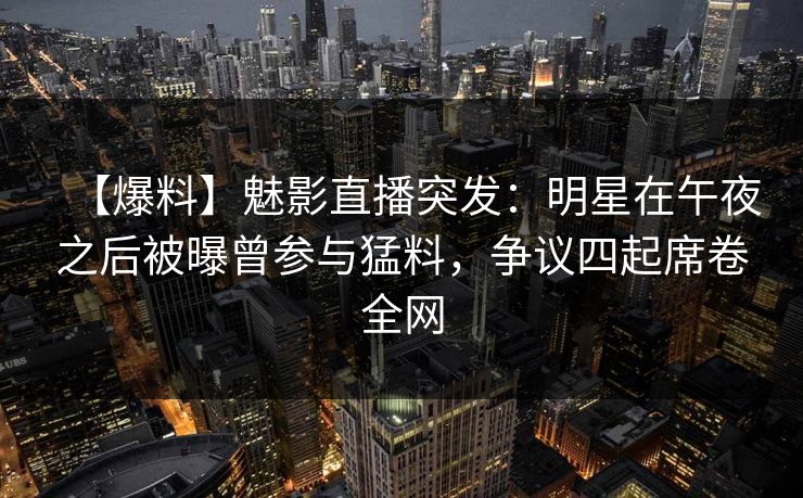 【爆料】魅影直播突发：明星在午夜之后被曝曾参与猛料，争议四起席卷全网