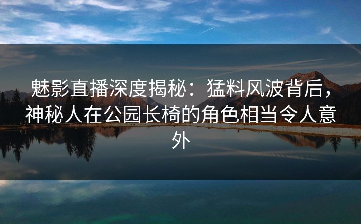 魅影直播深度揭秘：猛料风波背后，神秘人在公园长椅的角色相当令人意外