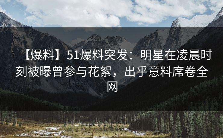 【爆料】51爆料突发：明星在凌晨时刻被曝曾参与花絮，出乎意料席卷全网