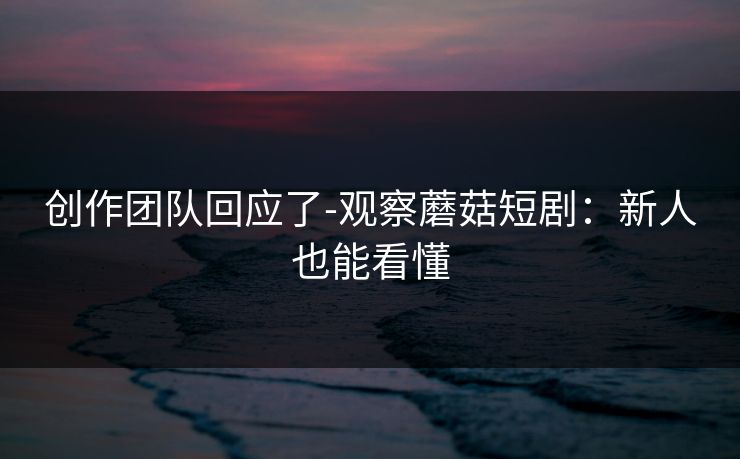 创作团队回应了-观察蘑菇短剧:新人也能看懂 创作团队回应了-观察蘑菇短剧:新人也能看懂