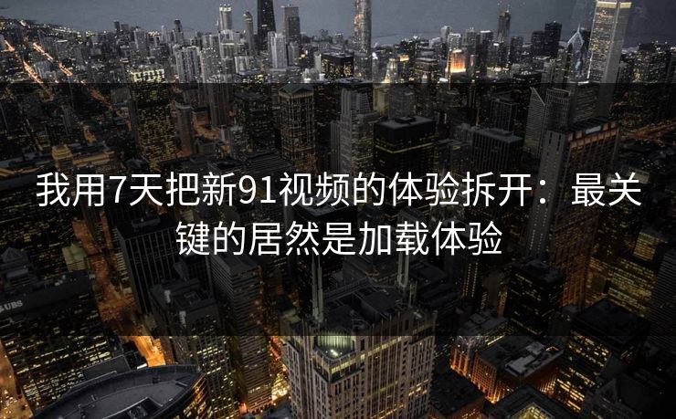 我用7天把新91视频的体验拆开：最关键的居然是加载体验