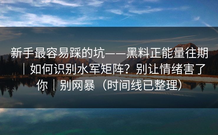 新手最容易踩的坑——黑料正能量往期｜如何识别水军矩阵？别让情绪害了你｜别网暴（时间线已整理）