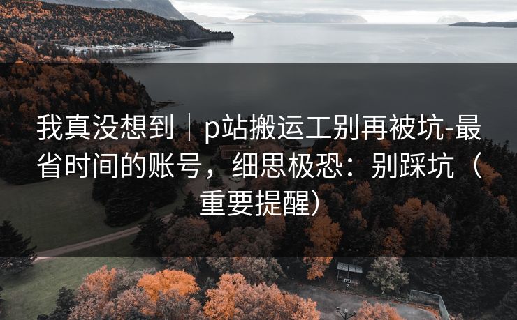 我真没想到|p站搬运工别再被坑-最省时间的账号,细思极恐:别踩坑(重要提醒) 我真没想到|p站搬运工别再被坑-最省时间的账号,细思极恐:别踩坑(重要提醒)