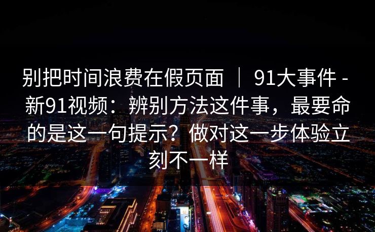 别把时间浪费在假页面 ｜ 91大事件 - 新91视频：辨别方法这件事，最要命的是这一句提示？做对这一步体验立刻不一样