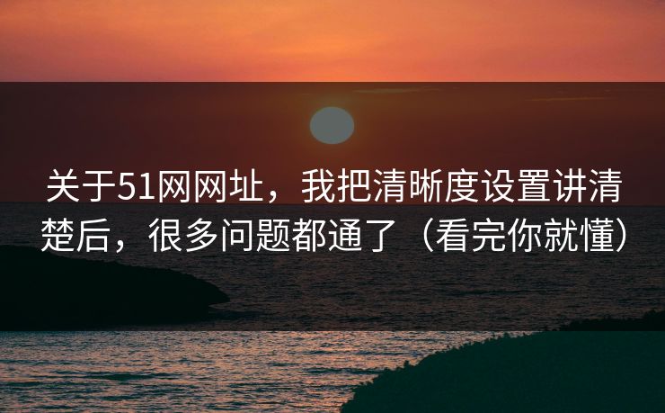 关于51网网址，我把清晰度设置讲清楚后，很多问题都通了（看完你就懂）