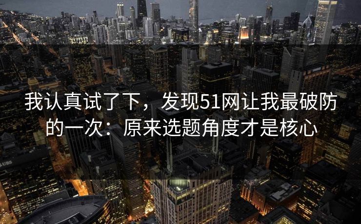 我认真试了下,发现51网让我最破防的一次:原来选题角度才是核心 我认真试了下,发现51网让我最破防的一次:原来选题角度才是核心