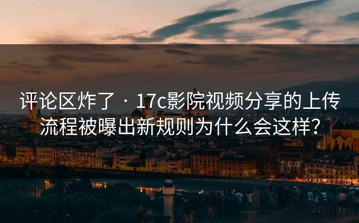 评论区炸了 · 17c影院视频分享的上传流程被曝出新规则为什么会这样？