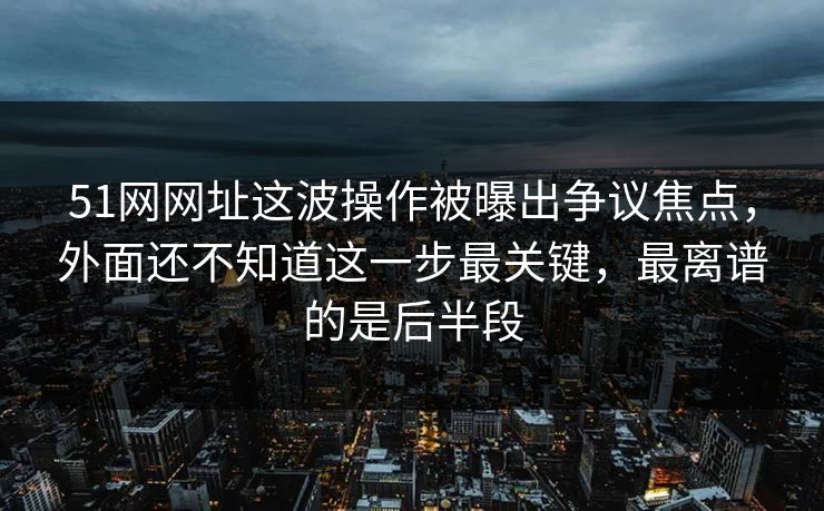 51网网址这波操作被曝出争议焦点,外面还不知道这一步最关键,最离谱的是后半段 51网网址这波操作被曝出争议焦点,外面还不知道这一步最关键,最离谱的是后半段