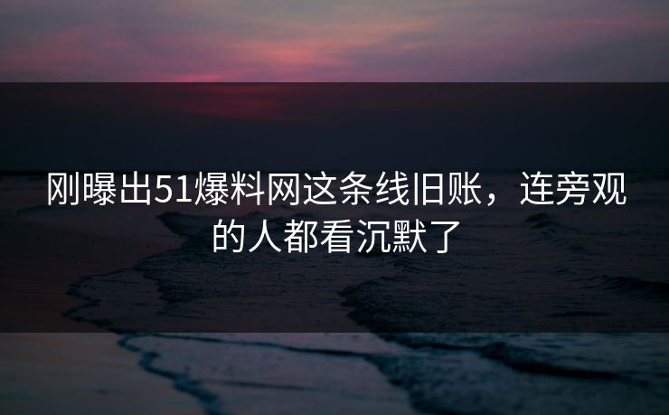 刚曝出51爆料网这条线旧账，连旁观的人都看沉默了