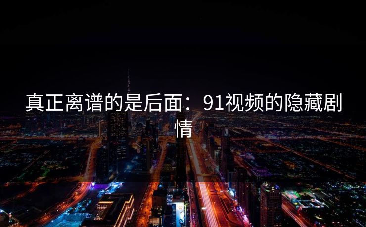真正离谱的是后面:91视频的隐藏剧情 真正离谱的是后面:91视频的隐藏剧情