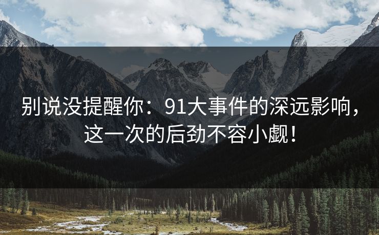 别说没提醒你:91大事件的深远影响,这一次的后劲不容小觑! 别说没提醒你:91大事件的深远影响,这一次的后劲不容小觑!
