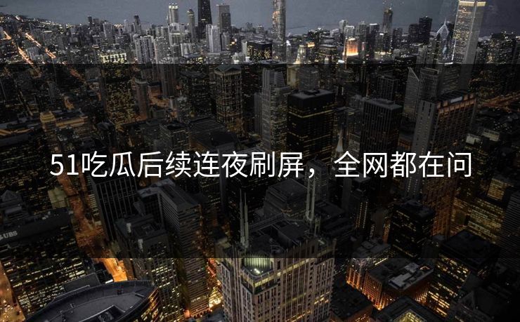 51吃瓜后续连夜刷屏，全网都在问