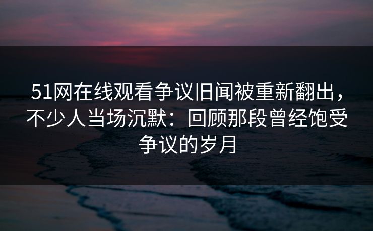 51网在线观看争议旧闻被重新翻出,不少人当场沉默:回顾那段曾经饱受争议的岁月 51网在线观看争议旧闻被重新翻出,不少人当场沉默:回顾那段曾经饱受争议的岁月