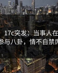【爆料】17c突发：当事人在昨日下午被曝曾参与八卦，情不自禁席卷全网