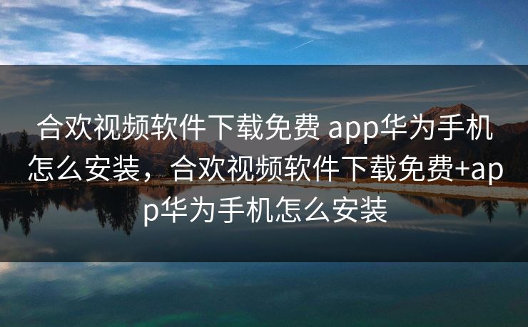 合欢视频软件下载免费 app华为手机怎么安装，合欢视频软件下载免费+app华为手机怎么安装