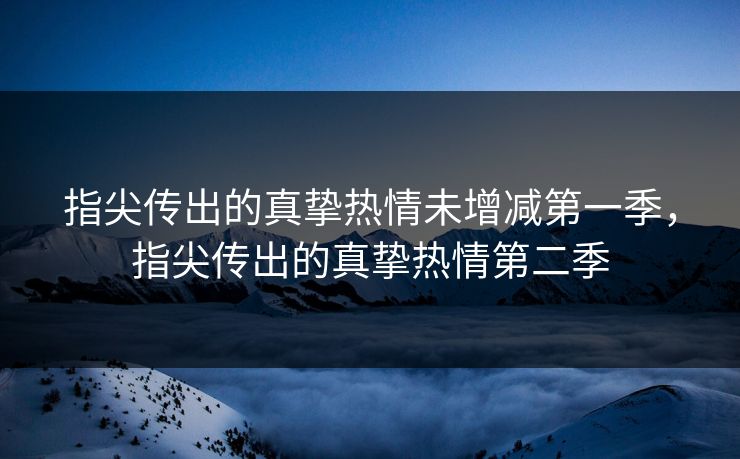 指尖传出的真挚热情未增减第一季,指尖传出的真挚热情第二季 指尖传出的真挚热情未增减第一季,指尖传出的真挚热情第二季