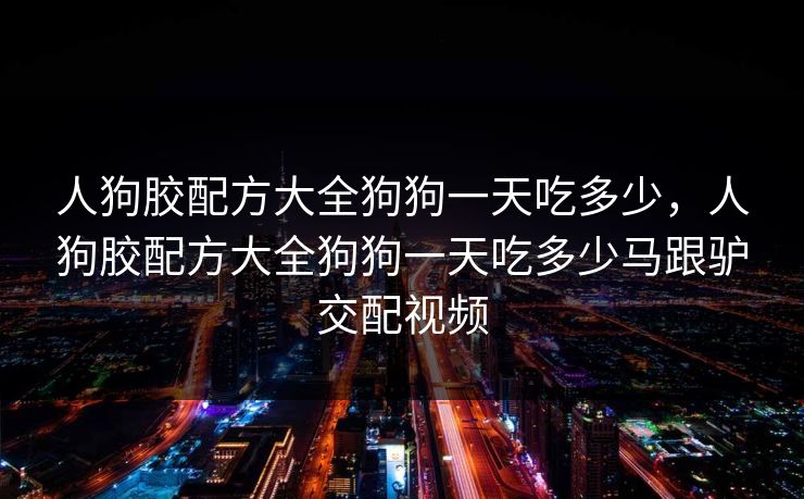 人狗胶配方大全狗狗一天吃多少，人狗胶配方大全狗狗一天吃多少马跟驴交配视频