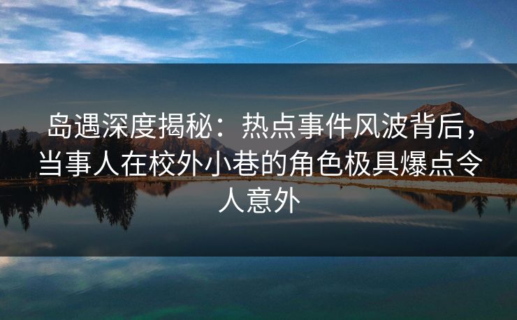 岛遇深度揭秘：热点事件风波背后，当事人在校外小巷的角色极具爆点令人意外