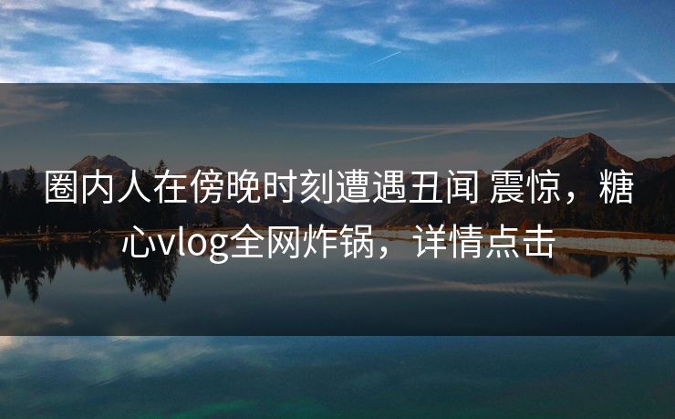 圈内人在傍晚时刻遭遇丑闻 震惊,糖心vlog全网炸锅,详情点击 圈内人在傍晚时刻遭遇丑闻 震惊,糖心vlog全网炸锅,详情点击