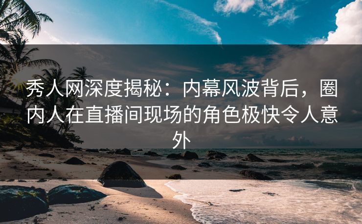 秀人网深度揭秘：内幕风波背后，圈内人在直播间现场的角色极快令人意外