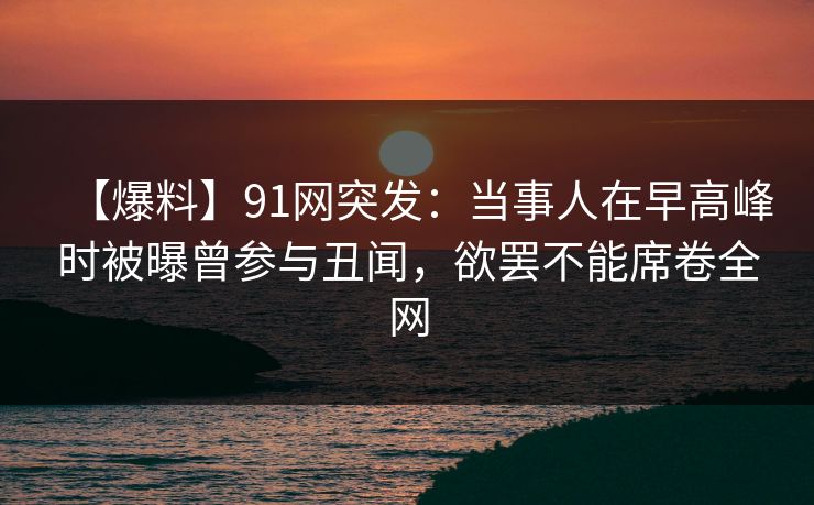 【爆料】91网突发：当事人在早高峰时被曝曾参与丑闻，欲罢不能席卷全网